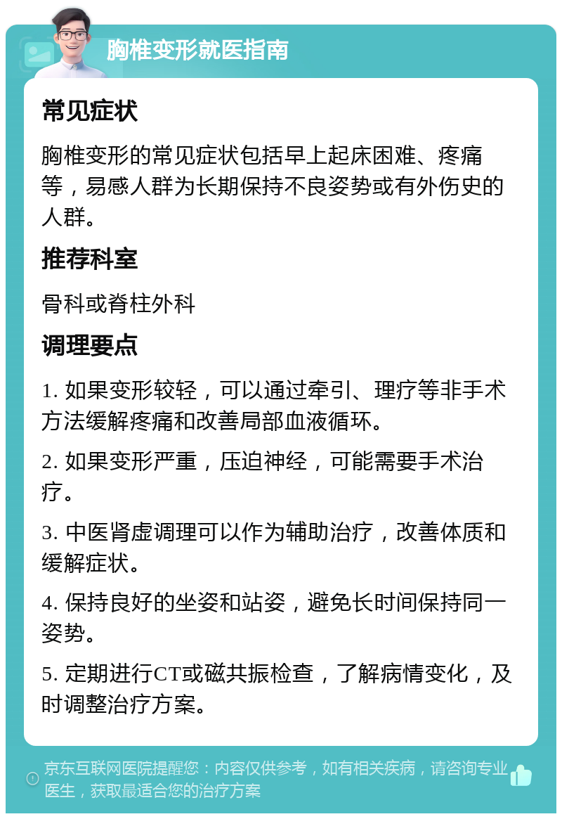 胸椎变形就医指南 常见症状 胸椎变形的常见症状包括早上起床困难、疼痛等，易感人群为长期保持不良姿势或有外伤史的人群。 推荐科室 骨科或脊柱外科 调理要点 1. 如果变形较轻，可以通过牵引、理疗等非手术方法缓解疼痛和改善局部血液循环。 2. 如果变形严重，压迫神经，可能需要手术治疗。 3. 中医肾虚调理可以作为辅助治疗，改善体质和缓解症状。 4. 保持良好的坐姿和站姿，避免长时间保持同一姿势。 5. 定期进行CT或磁共振检查，了解病情变化，及时调整治疗方案。