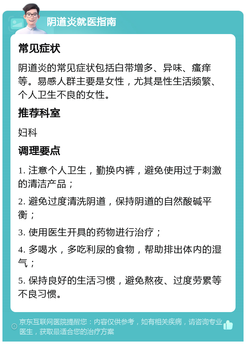 阴道炎就医指南 常见症状 阴道炎的常见症状包括白带增多、异味、瘙痒等。易感人群主要是女性，尤其是性生活频繁、个人卫生不良的女性。 推荐科室 妇科 调理要点 1. 注意个人卫生，勤换内裤，避免使用过于刺激的清洁产品； 2. 避免过度清洗阴道，保持阴道的自然酸碱平衡； 3. 使用医生开具的药物进行治疗； 4. 多喝水，多吃利尿的食物，帮助排出体内的湿气； 5. 保持良好的生活习惯，避免熬夜、过度劳累等不良习惯。