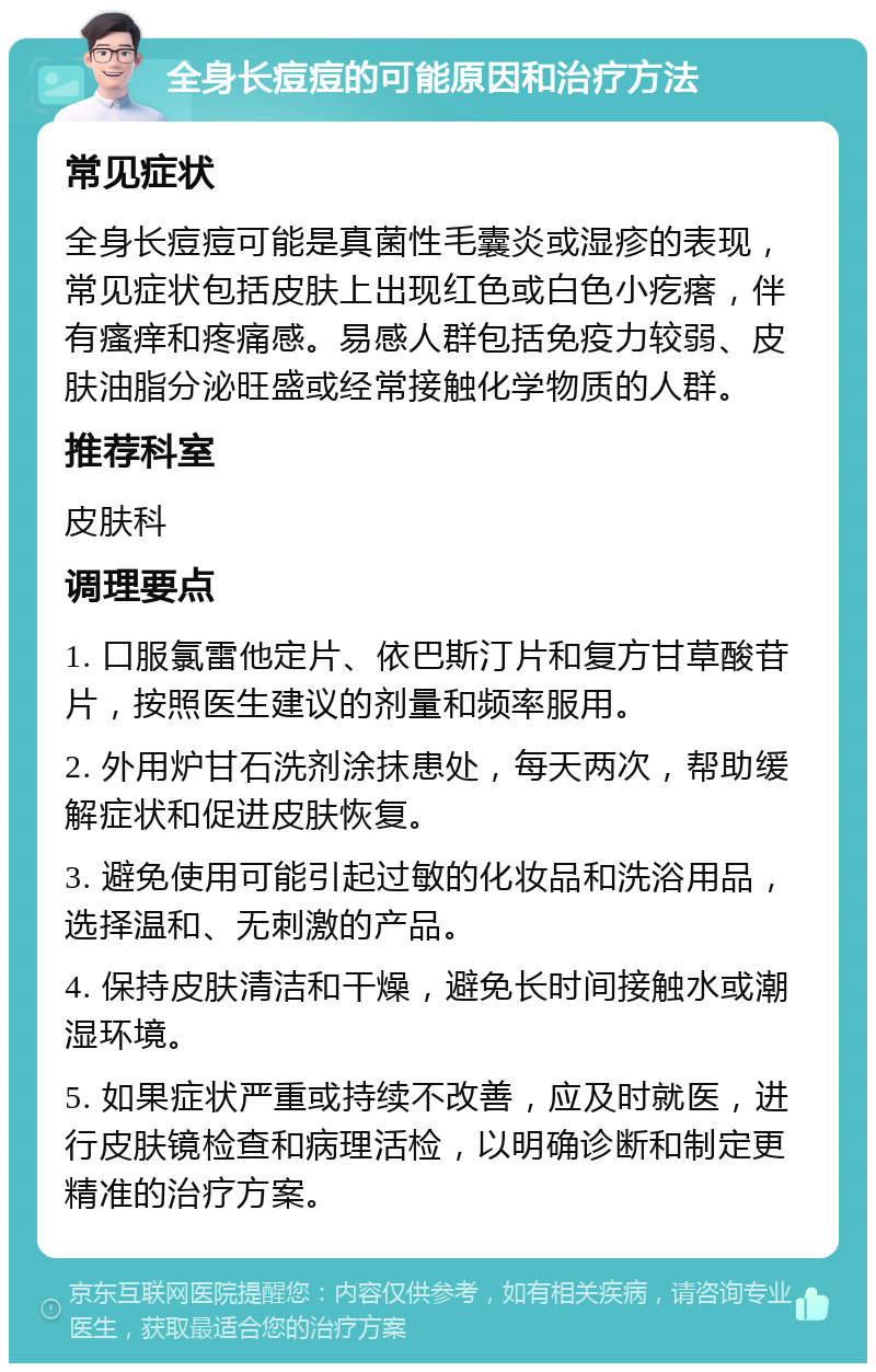 全身长痘痘的可能原因和治疗方法 常见症状 全身长痘痘可能是真菌性毛囊炎或湿疹的表现，常见症状包括皮肤上出现红色或白色小疙瘩，伴有瘙痒和疼痛感。易感人群包括免疫力较弱、皮肤油脂分泌旺盛或经常接触化学物质的人群。 推荐科室 皮肤科 调理要点 1. 口服氯雷他定片、依巴斯汀片和复方甘草酸苷片，按照医生建议的剂量和频率服用。 2. 外用炉甘石洗剂涂抹患处，每天两次，帮助缓解症状和促进皮肤恢复。 3. 避免使用可能引起过敏的化妆品和洗浴用品，选择温和、无刺激的产品。 4. 保持皮肤清洁和干燥，避免长时间接触水或潮湿环境。 5. 如果症状严重或持续不改善，应及时就医，进行皮肤镜检查和病理活检，以明确诊断和制定更精准的治疗方案。