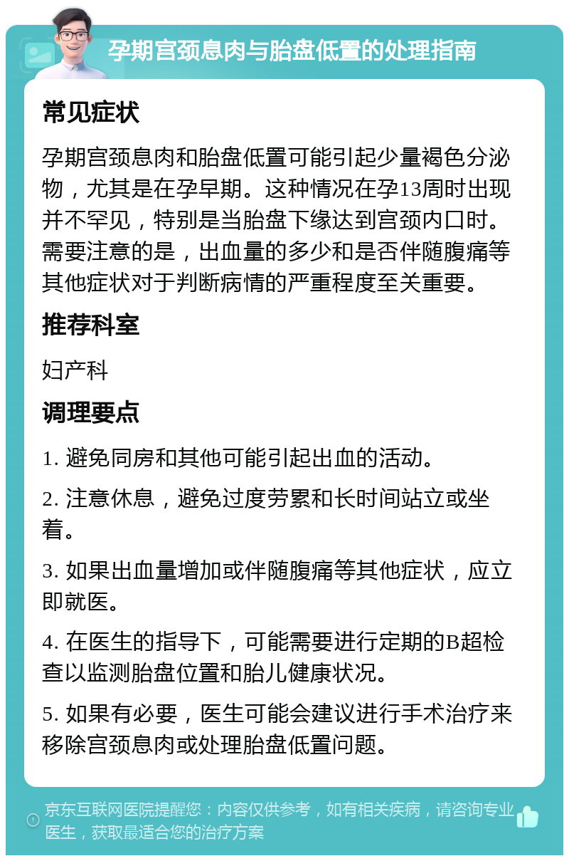 孕期宫颈息肉与胎盘低置的处理指南 常见症状 孕期宫颈息肉和胎盘低置可能引起少量褐色分泌物，尤其是在孕早期。这种情况在孕13周时出现并不罕见，特别是当胎盘下缘达到宫颈内口时。需要注意的是，出血量的多少和是否伴随腹痛等其他症状对于判断病情的严重程度至关重要。 推荐科室 妇产科 调理要点 1. 避免同房和其他可能引起出血的活动。 2. 注意休息，避免过度劳累和长时间站立或坐着。 3. 如果出血量增加或伴随腹痛等其他症状，应立即就医。 4. 在医生的指导下，可能需要进行定期的B超检查以监测胎盘位置和胎儿健康状况。 5. 如果有必要，医生可能会建议进行手术治疗来移除宫颈息肉或处理胎盘低置问题。