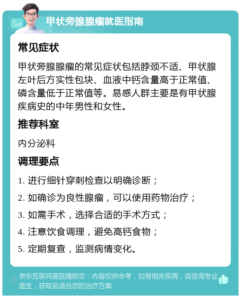 甲状旁腺腺瘤就医指南 常见症状 甲状旁腺腺瘤的常见症状包括脖颈不适、甲状腺左叶后方实性包块、血液中钙含量高于正常值、磷含量低于正常值等。易感人群主要是有甲状腺疾病史的中年男性和女性。 推荐科室 内分泌科 调理要点 1. 进行细针穿刺检查以明确诊断； 2. 如确诊为良性腺瘤，可以使用药物治疗； 3. 如需手术，选择合适的手术方式； 4. 注意饮食调理，避免高钙食物； 5. 定期复查，监测病情变化。