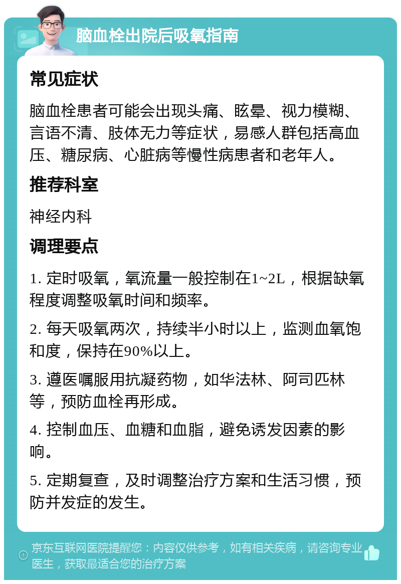 脑血栓出院后吸氧指南 常见症状 脑血栓患者可能会出现头痛、眩晕、视力模糊、言语不清、肢体无力等症状，易感人群包括高血压、糖尿病、心脏病等慢性病患者和老年人。 推荐科室 神经内科 调理要点 1. 定时吸氧，氧流量一般控制在1~2L，根据缺氧程度调整吸氧时间和频率。 2. 每天吸氧两次，持续半小时以上，监测血氧饱和度，保持在90%以上。 3. 遵医嘱服用抗凝药物，如华法林、阿司匹林等，预防血栓再形成。 4. 控制血压、血糖和血脂，避免诱发因素的影响。 5. 定期复查，及时调整治疗方案和生活习惯，预防并发症的发生。