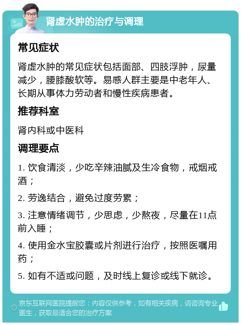 肾虚水肿的治疗与调理 常见症状 肾虚水肿的常见症状包括面部、四肢浮肿，尿量减少，腰膝酸软等。易感人群主要是中老年人、长期从事体力劳动者和慢性疾病患者。 推荐科室 肾内科或中医科 调理要点 1. 饮食清淡，少吃辛辣油腻及生冷食物，戒烟戒酒； 2. 劳逸结合，避免过度劳累； 3. 注意情绪调节，少思虑，少熬夜，尽量在11点前入睡； 4. 使用金水宝胶囊或片剂进行治疗，按照医嘱用药； 5. 如有不适或问题，及时线上复诊或线下就诊。