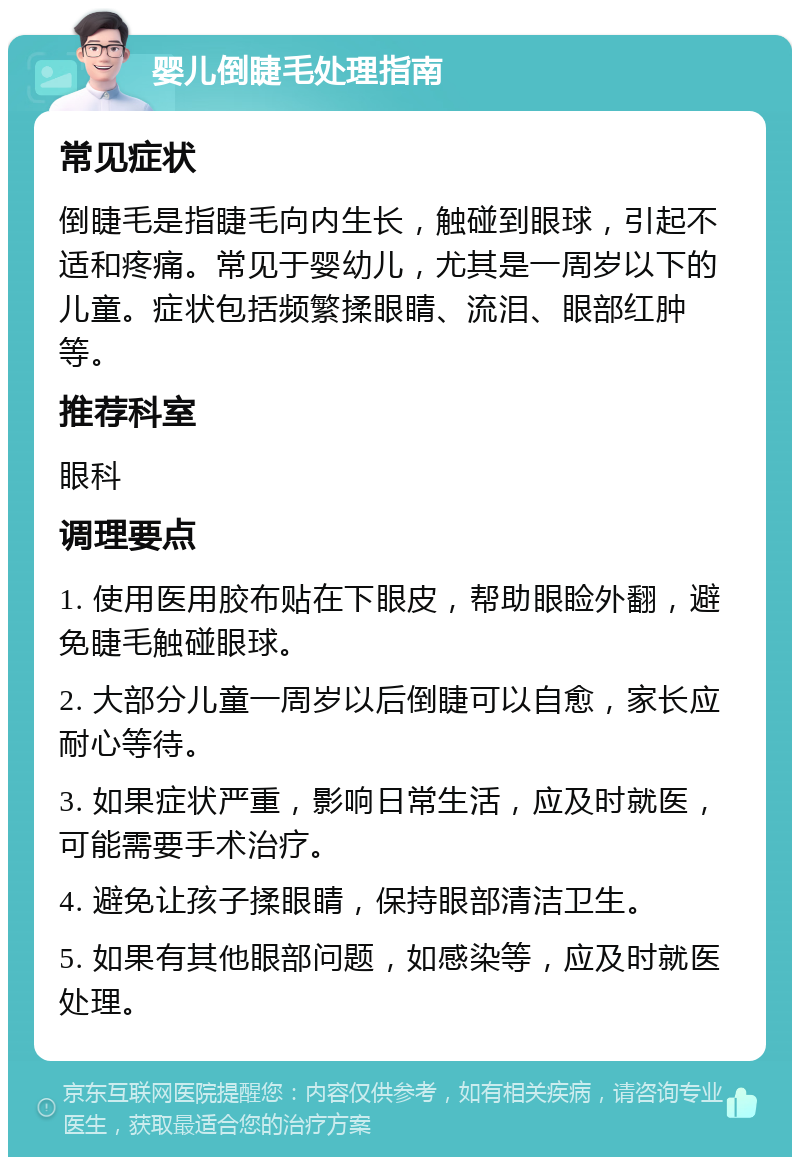 婴儿倒睫毛处理指南 常见症状 倒睫毛是指睫毛向内生长，触碰到眼球，引起不适和疼痛。常见于婴幼儿，尤其是一周岁以下的儿童。症状包括频繁揉眼睛、流泪、眼部红肿等。 推荐科室 眼科 调理要点 1. 使用医用胶布贴在下眼皮，帮助眼睑外翻，避免睫毛触碰眼球。 2. 大部分儿童一周岁以后倒睫可以自愈，家长应耐心等待。 3. 如果症状严重，影响日常生活，应及时就医，可能需要手术治疗。 4. 避免让孩子揉眼睛，保持眼部清洁卫生。 5. 如果有其他眼部问题，如感染等，应及时就医处理。