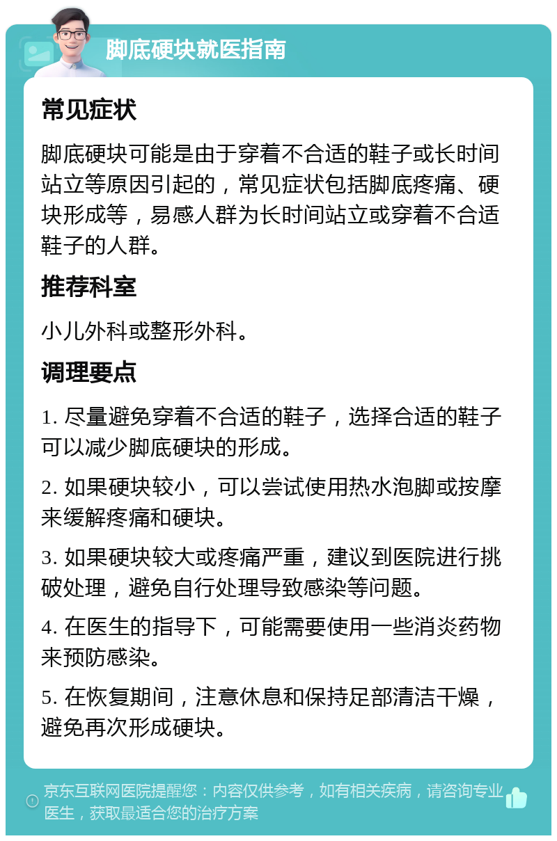 脚底硬块就医指南 常见症状 脚底硬块可能是由于穿着不合适的鞋子或长时间站立等原因引起的，常见症状包括脚底疼痛、硬块形成等，易感人群为长时间站立或穿着不合适鞋子的人群。 推荐科室 小儿外科或整形外科。 调理要点 1. 尽量避免穿着不合适的鞋子，选择合适的鞋子可以减少脚底硬块的形成。 2. 如果硬块较小，可以尝试使用热水泡脚或按摩来缓解疼痛和硬块。 3. 如果硬块较大或疼痛严重，建议到医院进行挑破处理，避免自行处理导致感染等问题。 4. 在医生的指导下，可能需要使用一些消炎药物来预防感染。 5. 在恢复期间，注意休息和保持足部清洁干燥，避免再次形成硬块。