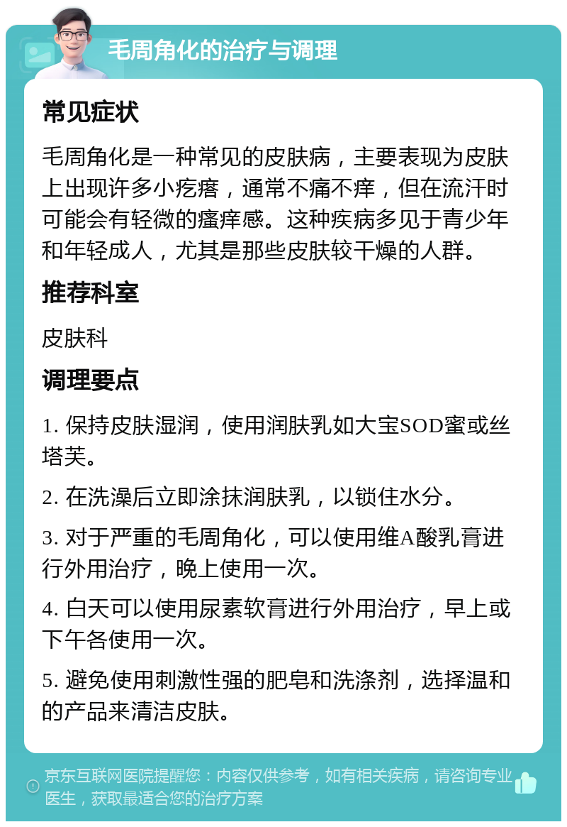 毛周角化的治疗与调理 常见症状 毛周角化是一种常见的皮肤病，主要表现为皮肤上出现许多小疙瘩，通常不痛不痒，但在流汗时可能会有轻微的瘙痒感。这种疾病多见于青少年和年轻成人，尤其是那些皮肤较干燥的人群。 推荐科室 皮肤科 调理要点 1. 保持皮肤湿润，使用润肤乳如大宝SOD蜜或丝塔芙。 2. 在洗澡后立即涂抹润肤乳，以锁住水分。 3. 对于严重的毛周角化，可以使用维A酸乳膏进行外用治疗，晚上使用一次。 4. 白天可以使用尿素软膏进行外用治疗，早上或下午各使用一次。 5. 避免使用刺激性强的肥皂和洗涤剂，选择温和的产品来清洁皮肤。