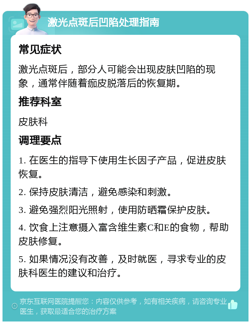 激光点斑后凹陷处理指南 常见症状 激光点斑后，部分人可能会出现皮肤凹陷的现象，通常伴随着痂皮脱落后的恢复期。 推荐科室 皮肤科 调理要点 1. 在医生的指导下使用生长因子产品，促进皮肤恢复。 2. 保持皮肤清洁，避免感染和刺激。 3. 避免强烈阳光照射，使用防晒霜保护皮肤。 4. 饮食上注意摄入富含维生素C和E的食物，帮助皮肤修复。 5. 如果情况没有改善，及时就医，寻求专业的皮肤科医生的建议和治疗。