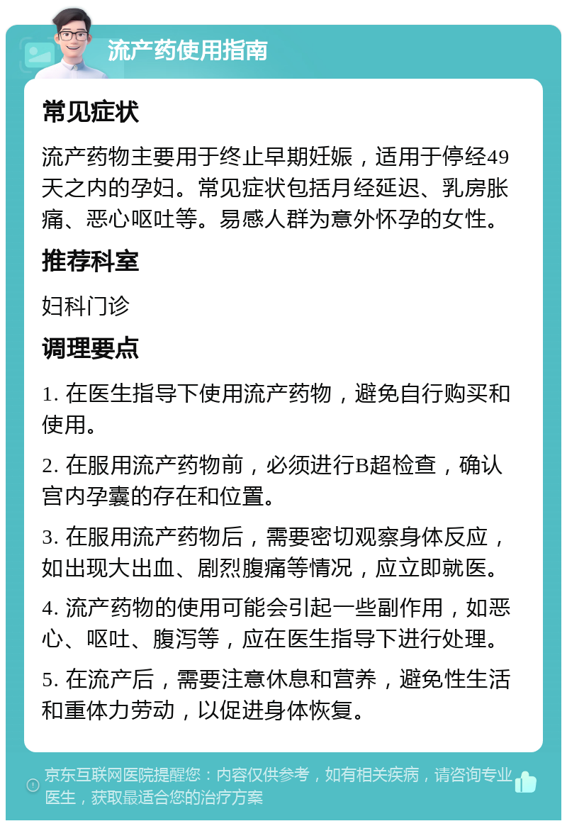 流产药使用指南 常见症状 流产药物主要用于终止早期妊娠，适用于停经49天之内的孕妇。常见症状包括月经延迟、乳房胀痛、恶心呕吐等。易感人群为意外怀孕的女性。 推荐科室 妇科门诊 调理要点 1. 在医生指导下使用流产药物，避免自行购买和使用。 2. 在服用流产药物前，必须进行B超检查，确认宫内孕囊的存在和位置。 3. 在服用流产药物后，需要密切观察身体反应，如出现大出血、剧烈腹痛等情况，应立即就医。 4. 流产药物的使用可能会引起一些副作用，如恶心、呕吐、腹泻等，应在医生指导下进行处理。 5. 在流产后，需要注意休息和营养，避免性生活和重体力劳动，以促进身体恢复。