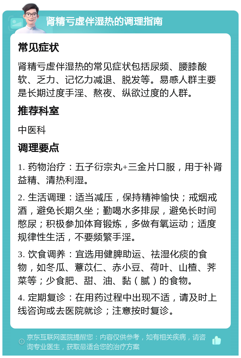 肾精亏虚伴湿热的调理指南 常见症状 肾精亏虚伴湿热的常见症状包括尿频、腰膝酸软、乏力、记忆力减退、脱发等。易感人群主要是长期过度手淫、熬夜、纵欲过度的人群。 推荐科室 中医科 调理要点 1. 药物治疗：五子衍宗丸+三金片口服，用于补肾益精、清热利湿。 2. 生活调理：适当减压，保持精神愉快；戒烟戒酒，避免长期久坐；勤喝水多排尿，避免长时间憋尿；积极参加体育锻炼，多做有氧运动；适度规律性生活，不要频繁手淫。 3. 饮食调养：宜选用健脾助运、祛湿化痰的食物，如冬瓜、薏苡仁、赤小豆、荷叶、山楂、荠菜等；少食肥、甜、油、黏（腻）的食物。 4. 定期复诊：在用药过程中出现不适，请及时上线咨询或去医院就诊；注意按时复诊。