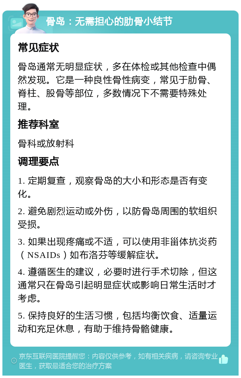 骨岛：无需担心的肋骨小结节 常见症状 骨岛通常无明显症状，多在体检或其他检查中偶然发现。它是一种良性骨性病变，常见于肋骨、脊柱、股骨等部位，多数情况下不需要特殊处理。 推荐科室 骨科或放射科 调理要点 1. 定期复查，观察骨岛的大小和形态是否有变化。 2. 避免剧烈运动或外伤，以防骨岛周围的软组织受损。 3. 如果出现疼痛或不适，可以使用非甾体抗炎药（NSAIDs）如布洛芬等缓解症状。 4. 遵循医生的建议，必要时进行手术切除，但这通常只在骨岛引起明显症状或影响日常生活时才考虑。 5. 保持良好的生活习惯，包括均衡饮食、适量运动和充足休息，有助于维持骨骼健康。