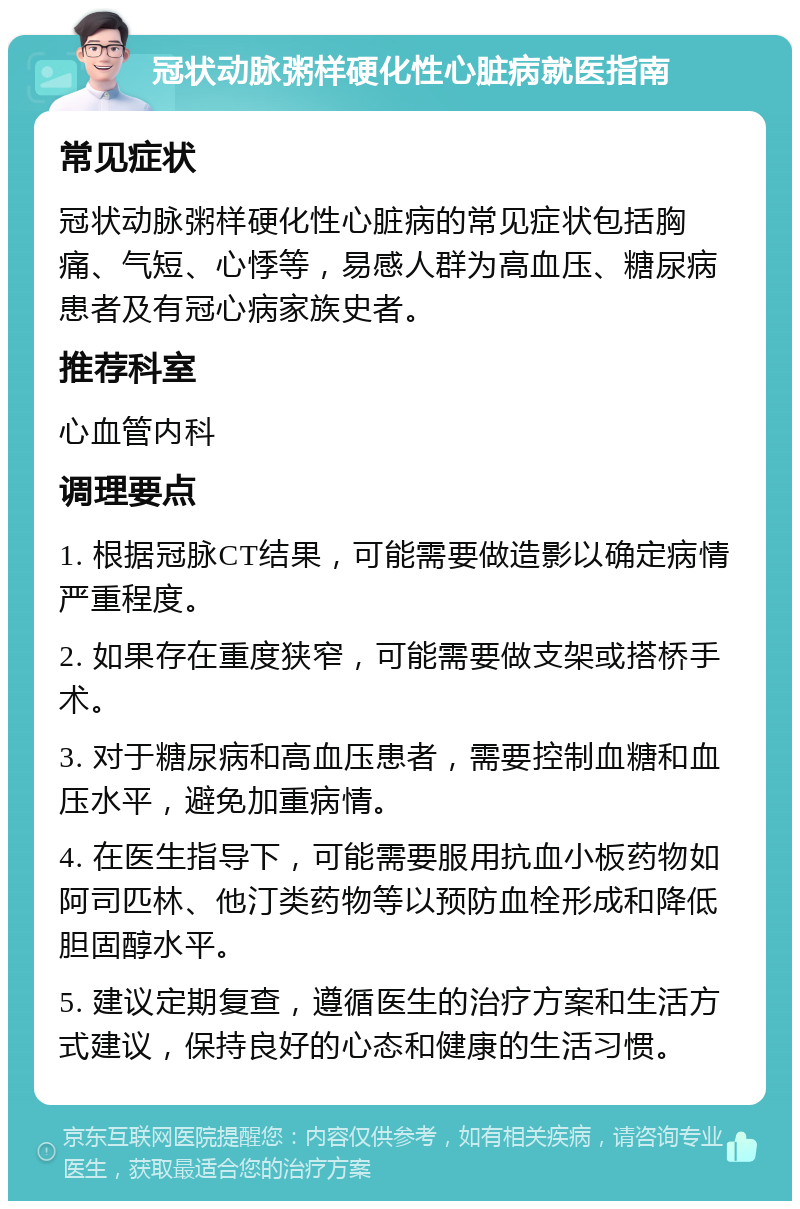 冠状动脉粥样硬化性心脏病就医指南 常见症状 冠状动脉粥样硬化性心脏病的常见症状包括胸痛、气短、心悸等，易感人群为高血压、糖尿病患者及有冠心病家族史者。 推荐科室 心血管内科 调理要点 1. 根据冠脉CT结果，可能需要做造影以确定病情严重程度。 2. 如果存在重度狭窄，可能需要做支架或搭桥手术。 3. 对于糖尿病和高血压患者，需要控制血糖和血压水平，避免加重病情。 4. 在医生指导下，可能需要服用抗血小板药物如阿司匹林、他汀类药物等以预防血栓形成和降低胆固醇水平。 5. 建议定期复查，遵循医生的治疗方案和生活方式建议，保持良好的心态和健康的生活习惯。