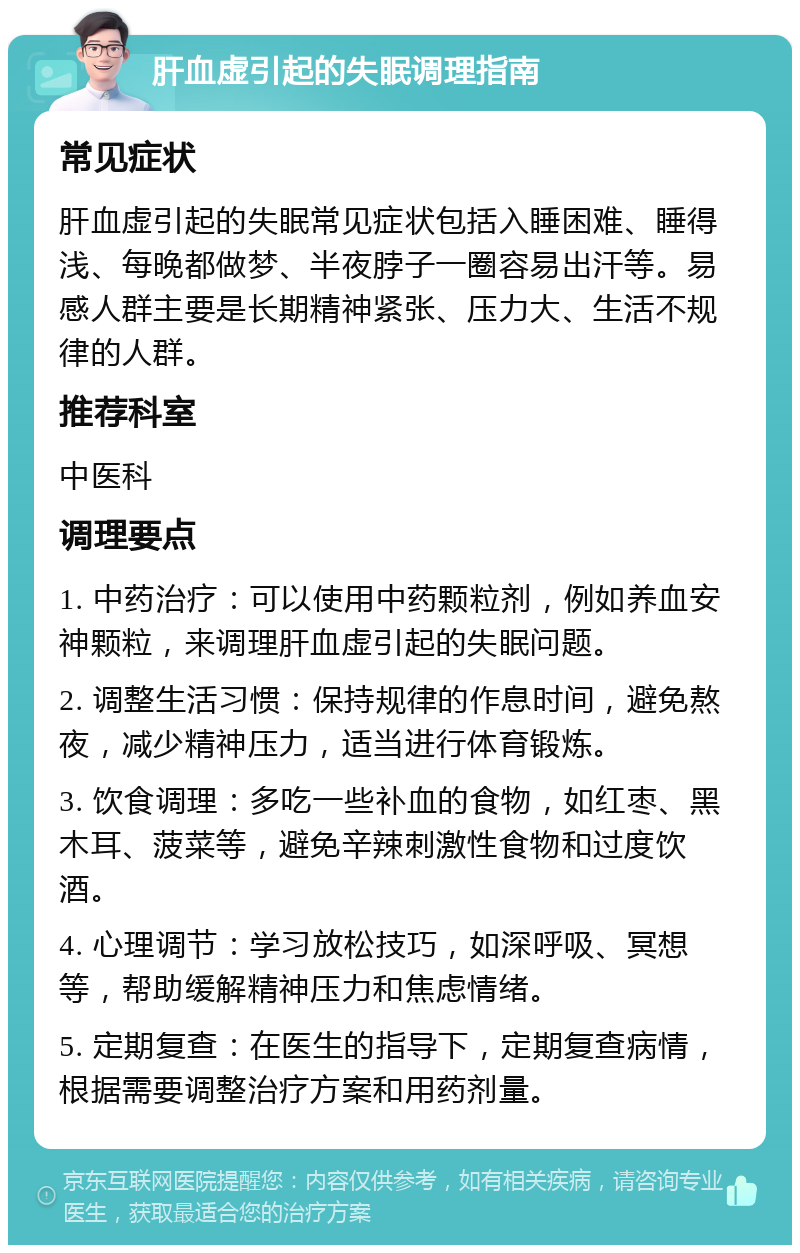 肝血虚引起的失眠调理指南 常见症状 肝血虚引起的失眠常见症状包括入睡困难、睡得浅、每晚都做梦、半夜脖子一圈容易出汗等。易感人群主要是长期精神紧张、压力大、生活不规律的人群。 推荐科室 中医科 调理要点 1. 中药治疗：可以使用中药颗粒剂，例如养血安神颗粒，来调理肝血虚引起的失眠问题。 2. 调整生活习惯：保持规律的作息时间，避免熬夜，减少精神压力，适当进行体育锻炼。 3. 饮食调理：多吃一些补血的食物，如红枣、黑木耳、菠菜等，避免辛辣刺激性食物和过度饮酒。 4. 心理调节：学习放松技巧，如深呼吸、冥想等，帮助缓解精神压力和焦虑情绪。 5. 定期复查：在医生的指导下，定期复查病情，根据需要调整治疗方案和用药剂量。