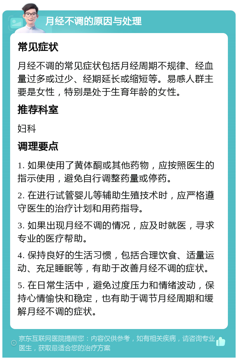 月经不调的原因与处理 常见症状 月经不调的常见症状包括月经周期不规律、经血量过多或过少、经期延长或缩短等。易感人群主要是女性，特别是处于生育年龄的女性。 推荐科室 妇科 调理要点 1. 如果使用了黄体酮或其他药物，应按照医生的指示使用，避免自行调整药量或停药。 2. 在进行试管婴儿等辅助生殖技术时，应严格遵守医生的治疗计划和用药指导。 3. 如果出现月经不调的情况，应及时就医，寻求专业的医疗帮助。 4. 保持良好的生活习惯，包括合理饮食、适量运动、充足睡眠等，有助于改善月经不调的症状。 5. 在日常生活中，避免过度压力和情绪波动，保持心情愉快和稳定，也有助于调节月经周期和缓解月经不调的症状。