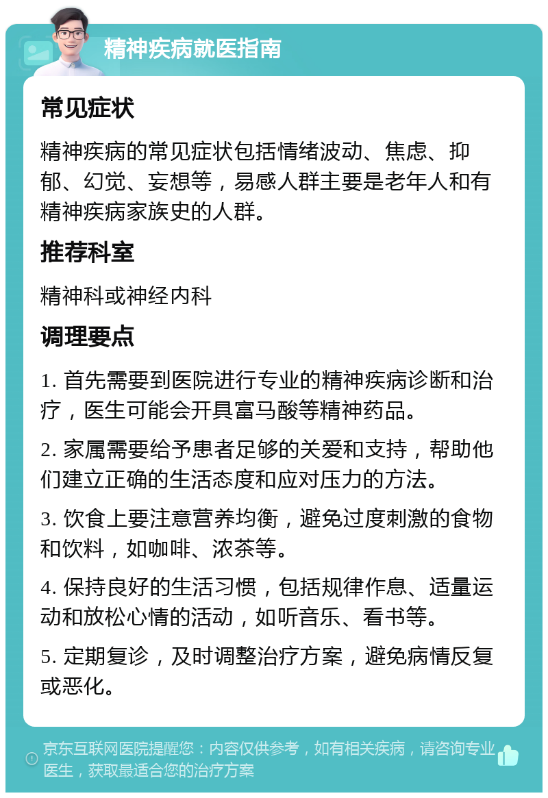 精神疾病就医指南 常见症状 精神疾病的常见症状包括情绪波动、焦虑、抑郁、幻觉、妄想等，易感人群主要是老年人和有精神疾病家族史的人群。 推荐科室 精神科或神经内科 调理要点 1. 首先需要到医院进行专业的精神疾病诊断和治疗，医生可能会开具富马酸等精神药品。 2. 家属需要给予患者足够的关爱和支持，帮助他们建立正确的生活态度和应对压力的方法。 3. 饮食上要注意营养均衡，避免过度刺激的食物和饮料，如咖啡、浓茶等。 4. 保持良好的生活习惯，包括规律作息、适量运动和放松心情的活动，如听音乐、看书等。 5. 定期复诊，及时调整治疗方案，避免病情反复或恶化。