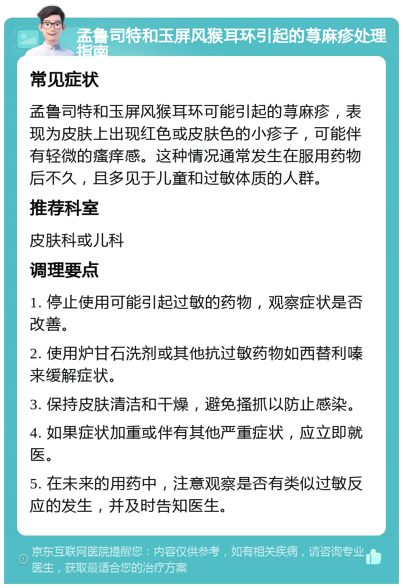 孟鲁司特和玉屏风猴耳环引起的荨麻疹处理指南 常见症状 孟鲁司特和玉屏风猴耳环可能引起的荨麻疹，表现为皮肤上出现红色或皮肤色的小疹子，可能伴有轻微的瘙痒感。这种情况通常发生在服用药物后不久，且多见于儿童和过敏体质的人群。 推荐科室 皮肤科或儿科 调理要点 1. 停止使用可能引起过敏的药物，观察症状是否改善。 2. 使用炉甘石洗剂或其他抗过敏药物如西替利嗪来缓解症状。 3. 保持皮肤清洁和干燥，避免搔抓以防止感染。 4. 如果症状加重或伴有其他严重症状，应立即就医。 5. 在未来的用药中，注意观察是否有类似过敏反应的发生，并及时告知医生。