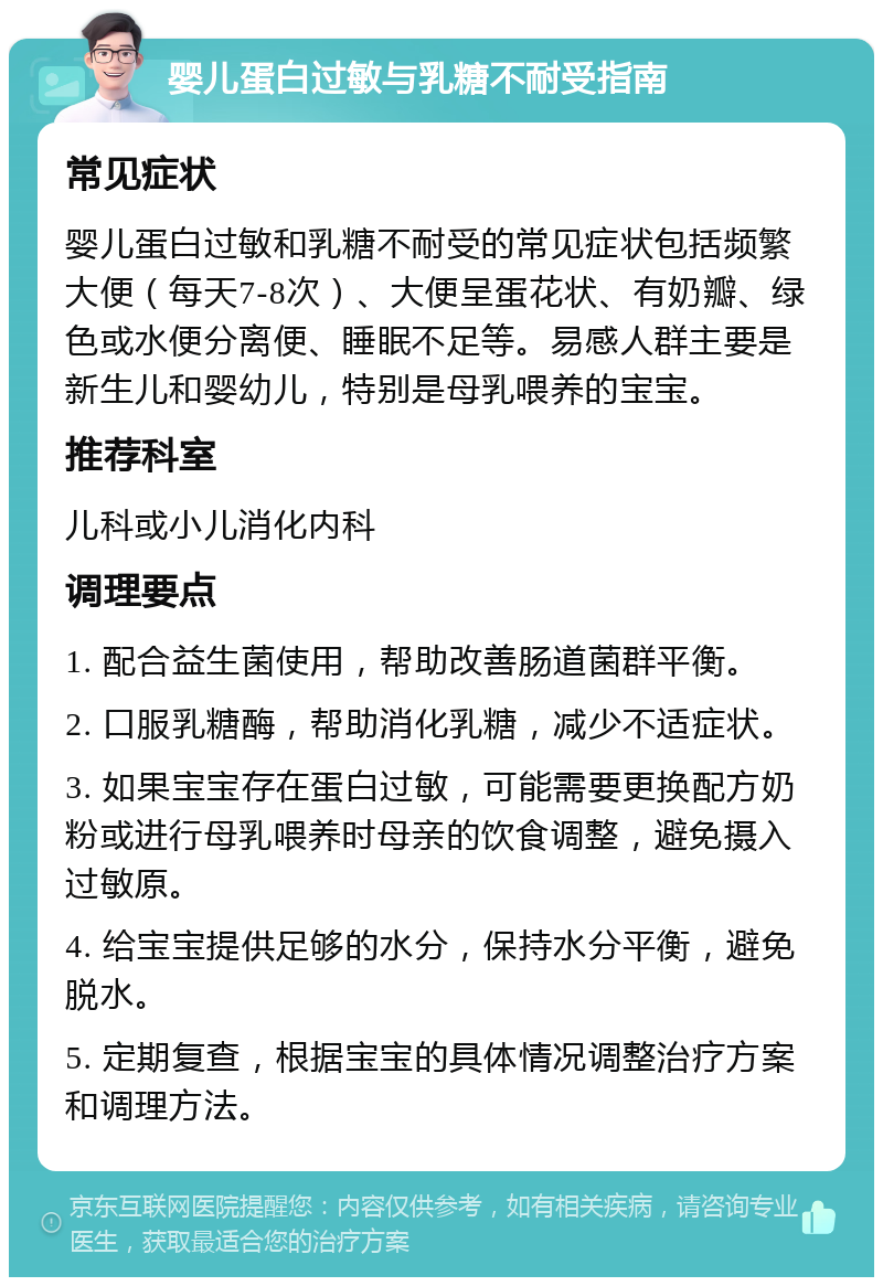 婴儿蛋白过敏与乳糖不耐受指南 常见症状 婴儿蛋白过敏和乳糖不耐受的常见症状包括频繁大便（每天7-8次）、大便呈蛋花状、有奶瓣、绿色或水便分离便、睡眠不足等。易感人群主要是新生儿和婴幼儿，特别是母乳喂养的宝宝。 推荐科室 儿科或小儿消化内科 调理要点 1. 配合益生菌使用，帮助改善肠道菌群平衡。 2. 口服乳糖酶，帮助消化乳糖，减少不适症状。 3. 如果宝宝存在蛋白过敏，可能需要更换配方奶粉或进行母乳喂养时母亲的饮食调整，避免摄入过敏原。 4. 给宝宝提供足够的水分，保持水分平衡，避免脱水。 5. 定期复查，根据宝宝的具体情况调整治疗方案和调理方法。