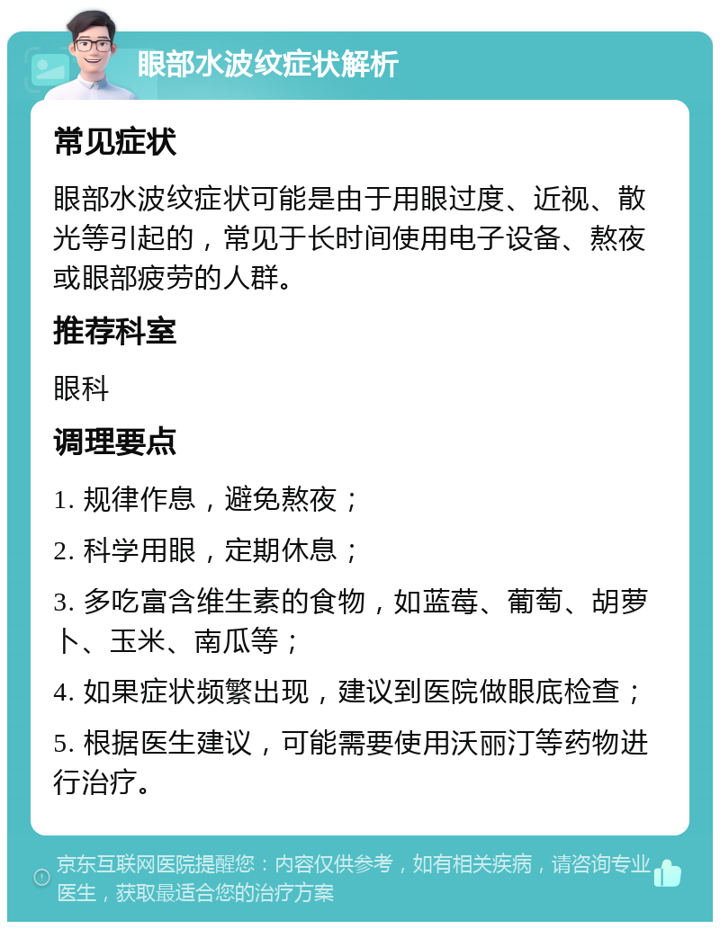 眼部水波纹症状解析 常见症状 眼部水波纹症状可能是由于用眼过度、近视、散光等引起的，常见于长时间使用电子设备、熬夜或眼部疲劳的人群。 推荐科室 眼科 调理要点 1. 规律作息，避免熬夜； 2. 科学用眼，定期休息； 3. 多吃富含维生素的食物，如蓝莓、葡萄、胡萝卜、玉米、南瓜等； 4. 如果症状频繁出现，建议到医院做眼底检查； 5. 根据医生建议，可能需要使用沃丽汀等药物进行治疗。