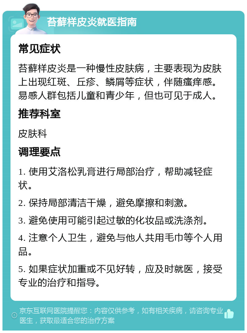 苔藓样皮炎就医指南 常见症状 苔藓样皮炎是一种慢性皮肤病，主要表现为皮肤上出现红斑、丘疹、鳞屑等症状，伴随瘙痒感。易感人群包括儿童和青少年，但也可见于成人。 推荐科室 皮肤科 调理要点 1. 使用艾洛松乳膏进行局部治疗，帮助减轻症状。 2. 保持局部清洁干燥，避免摩擦和刺激。 3. 避免使用可能引起过敏的化妆品或洗涤剂。 4. 注意个人卫生，避免与他人共用毛巾等个人用品。 5. 如果症状加重或不见好转，应及时就医，接受专业的治疗和指导。