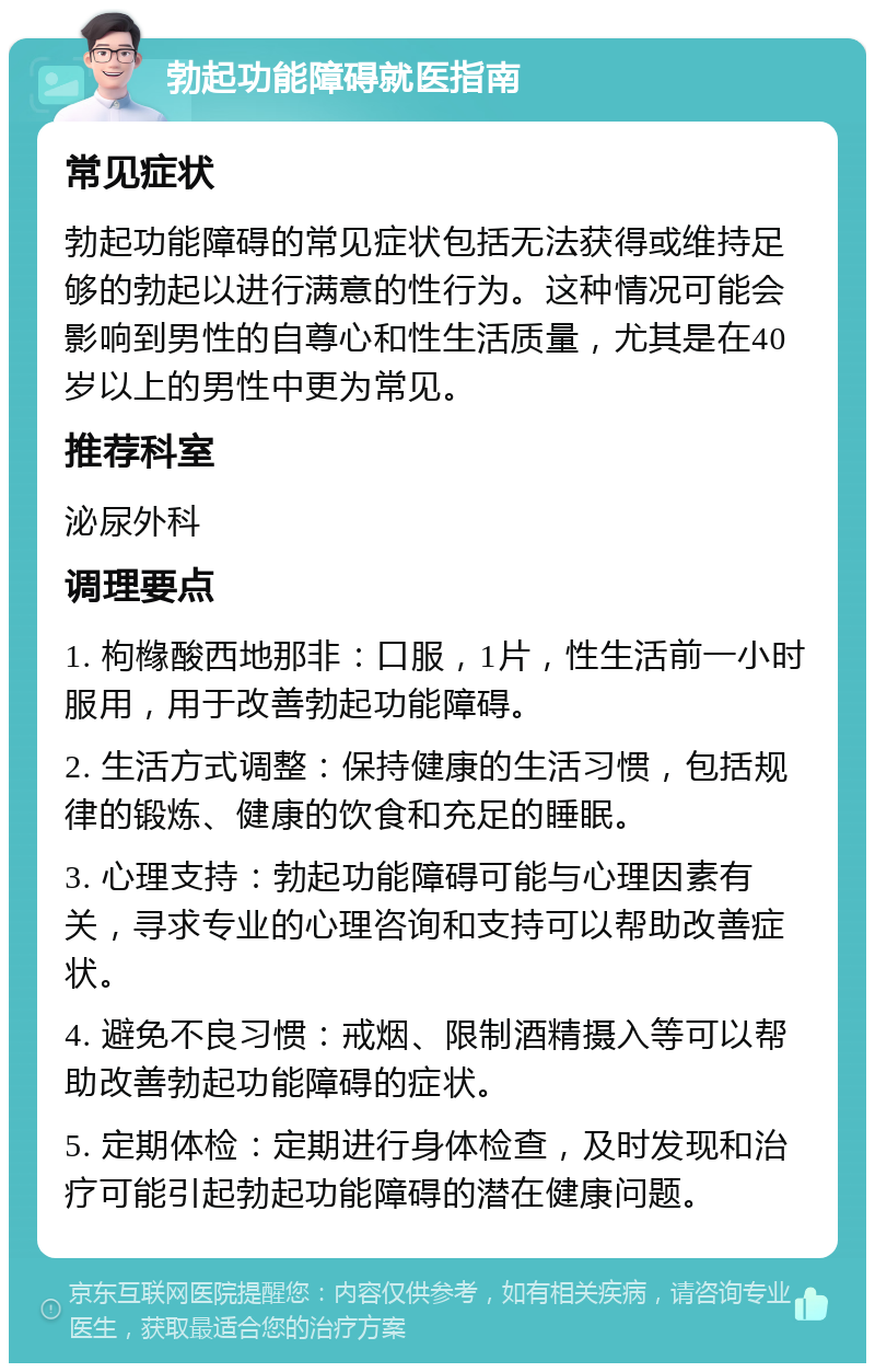 勃起功能障碍就医指南 常见症状 勃起功能障碍的常见症状包括无法获得或维持足够的勃起以进行满意的性行为。这种情况可能会影响到男性的自尊心和性生活质量，尤其是在40岁以上的男性中更为常见。 推荐科室 泌尿外科 调理要点 1. 枸橼酸西地那非：口服，1片，性生活前一小时服用，用于改善勃起功能障碍。 2. 生活方式调整：保持健康的生活习惯，包括规律的锻炼、健康的饮食和充足的睡眠。 3. 心理支持：勃起功能障碍可能与心理因素有关，寻求专业的心理咨询和支持可以帮助改善症状。 4. 避免不良习惯：戒烟、限制酒精摄入等可以帮助改善勃起功能障碍的症状。 5. 定期体检：定期进行身体检查，及时发现和治疗可能引起勃起功能障碍的潜在健康问题。