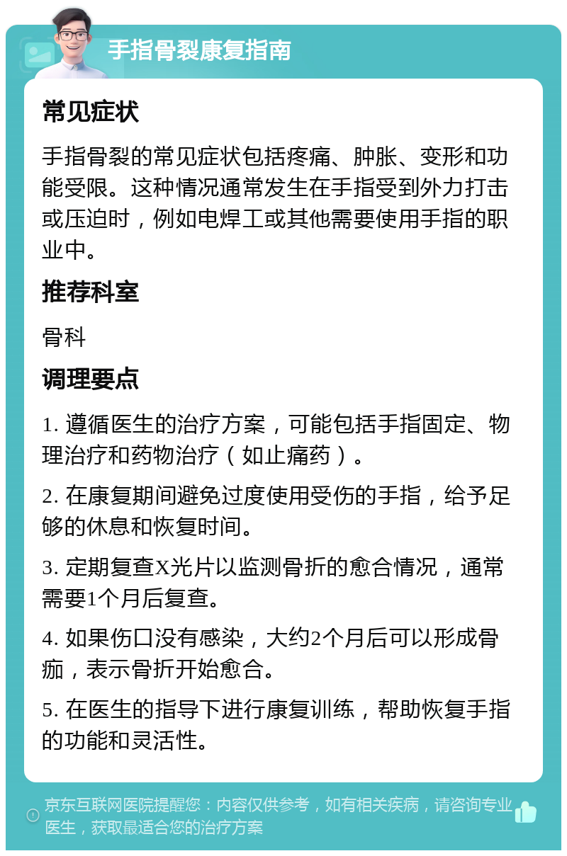 手指骨裂康复指南 常见症状 手指骨裂的常见症状包括疼痛、肿胀、变形和功能受限。这种情况通常发生在手指受到外力打击或压迫时，例如电焊工或其他需要使用手指的职业中。 推荐科室 骨科 调理要点 1. 遵循医生的治疗方案，可能包括手指固定、物理治疗和药物治疗（如止痛药）。 2. 在康复期间避免过度使用受伤的手指，给予足够的休息和恢复时间。 3. 定期复查X光片以监测骨折的愈合情况，通常需要1个月后复查。 4. 如果伤口没有感染，大约2个月后可以形成骨痂，表示骨折开始愈合。 5. 在医生的指导下进行康复训练，帮助恢复手指的功能和灵活性。