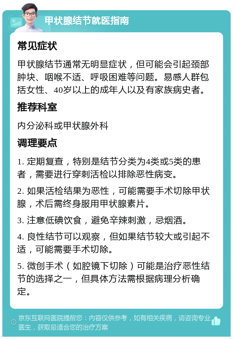 甲状腺结节就医指南 常见症状 甲状腺结节通常无明显症状，但可能会引起颈部肿块、咽喉不适、呼吸困难等问题。易感人群包括女性、40岁以上的成年人以及有家族病史者。 推荐科室 内分泌科或甲状腺外科 调理要点 1. 定期复查，特别是结节分类为4类或5类的患者，需要进行穿刺活检以排除恶性病变。 2. 如果活检结果为恶性，可能需要手术切除甲状腺，术后需终身服用甲状腺素片。 3. 注意低碘饮食，避免辛辣刺激，忌烟酒。 4. 良性结节可以观察，但如果结节较大或引起不适，可能需要手术切除。 5. 微创手术（如腔镜下切除）可能是治疗恶性结节的选择之一，但具体方法需根据病理分析确定。