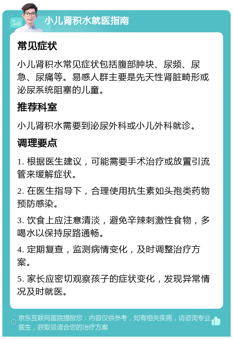 小儿肾积水就医指南 常见症状 小儿肾积水常见症状包括腹部肿块、尿频、尿急、尿痛等。易感人群主要是先天性肾脏畸形或泌尿系统阻塞的儿童。 推荐科室 小儿肾积水需要到泌尿外科或小儿外科就诊。 调理要点 1. 根据医生建议，可能需要手术治疗或放置引流管来缓解症状。 2. 在医生指导下，合理使用抗生素如头孢类药物预防感染。 3. 饮食上应注意清淡，避免辛辣刺激性食物，多喝水以保持尿路通畅。 4. 定期复查，监测病情变化，及时调整治疗方案。 5. 家长应密切观察孩子的症状变化，发现异常情况及时就医。