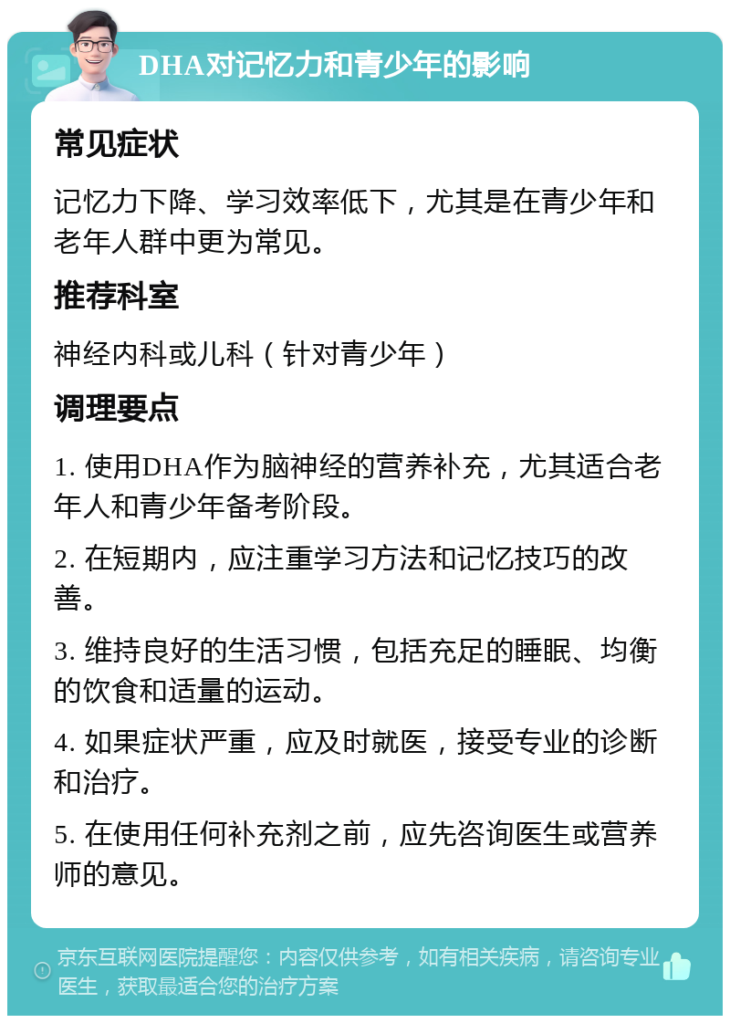 DHA对记忆力和青少年的影响 常见症状 记忆力下降、学习效率低下，尤其是在青少年和老年人群中更为常见。 推荐科室 神经内科或儿科（针对青少年） 调理要点 1. 使用DHA作为脑神经的营养补充，尤其适合老年人和青少年备考阶段。 2. 在短期内，应注重学习方法和记忆技巧的改善。 3. 维持良好的生活习惯，包括充足的睡眠、均衡的饮食和适量的运动。 4. 如果症状严重，应及时就医，接受专业的诊断和治疗。 5. 在使用任何补充剂之前，应先咨询医生或营养师的意见。