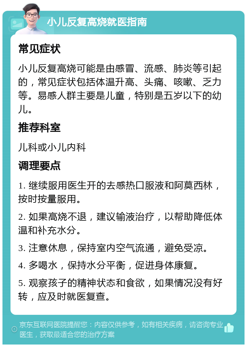 小儿反复高烧就医指南 常见症状 小儿反复高烧可能是由感冒、流感、肺炎等引起的，常见症状包括体温升高、头痛、咳嗽、乏力等。易感人群主要是儿童，特别是五岁以下的幼儿。 推荐科室 儿科或小儿内科 调理要点 1. 继续服用医生开的去感热口服液和阿莫西林，按时按量服用。 2. 如果高烧不退，建议输液治疗，以帮助降低体温和补充水分。 3. 注意休息，保持室内空气流通，避免受凉。 4. 多喝水，保持水分平衡，促进身体康复。 5. 观察孩子的精神状态和食欲，如果情况没有好转，应及时就医复查。