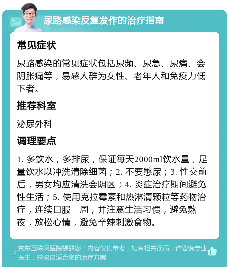 尿路感染反复发作的治疗指南 常见症状 尿路感染的常见症状包括尿频、尿急、尿痛、会阴胀痛等，易感人群为女性、老年人和免疫力低下者。 推荐科室 泌尿外科 调理要点 1. 多饮水，多排尿，保证每天2000ml饮水量，足量饮水以冲洗清除细菌；2. 不要憋尿；3. 性交前后，男女均应清洗会阴区；4. 炎症治疗期间避免性生活；5. 使用克拉霉素和热淋清颗粒等药物治疗，连续口服一周，并注意生活习惯，避免熬夜，放松心情，避免辛辣刺激食物。