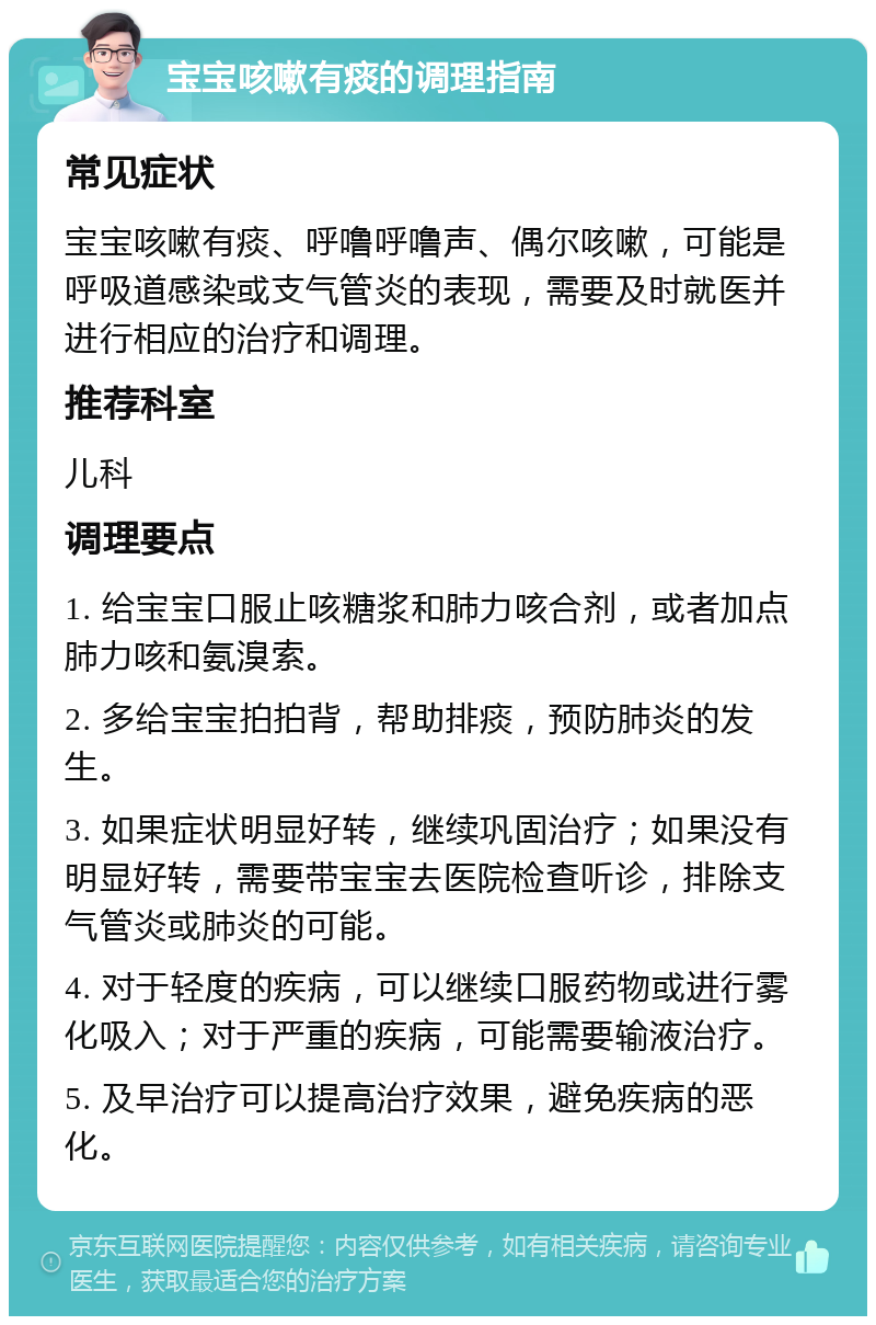 宝宝咳嗽有痰的调理指南 常见症状 宝宝咳嗽有痰、呼噜呼噜声、偶尔咳嗽，可能是呼吸道感染或支气管炎的表现，需要及时就医并进行相应的治疗和调理。 推荐科室 儿科 调理要点 1. 给宝宝口服止咳糖浆和肺力咳合剂，或者加点肺力咳和氨溴索。 2. 多给宝宝拍拍背，帮助排痰，预防肺炎的发生。 3. 如果症状明显好转，继续巩固治疗；如果没有明显好转，需要带宝宝去医院检查听诊，排除支气管炎或肺炎的可能。 4. 对于轻度的疾病，可以继续口服药物或进行雾化吸入；对于严重的疾病，可能需要输液治疗。 5. 及早治疗可以提高治疗效果，避免疾病的恶化。