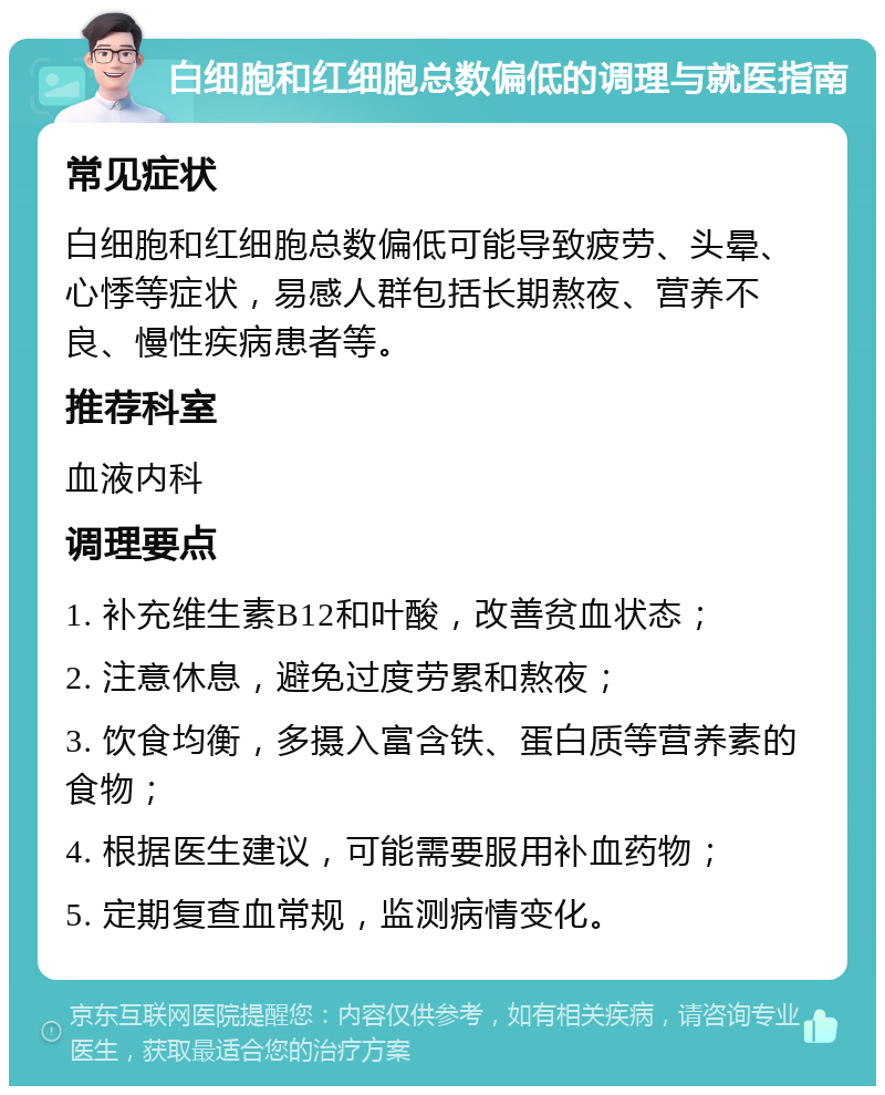 白细胞和红细胞总数偏低的调理与就医指南 常见症状 白细胞和红细胞总数偏低可能导致疲劳、头晕、心悸等症状，易感人群包括长期熬夜、营养不良、慢性疾病患者等。 推荐科室 血液内科 调理要点 1. 补充维生素B12和叶酸，改善贫血状态； 2. 注意休息，避免过度劳累和熬夜； 3. 饮食均衡，多摄入富含铁、蛋白质等营养素的食物； 4. 根据医生建议，可能需要服用补血药物； 5. 定期复查血常规，监测病情变化。