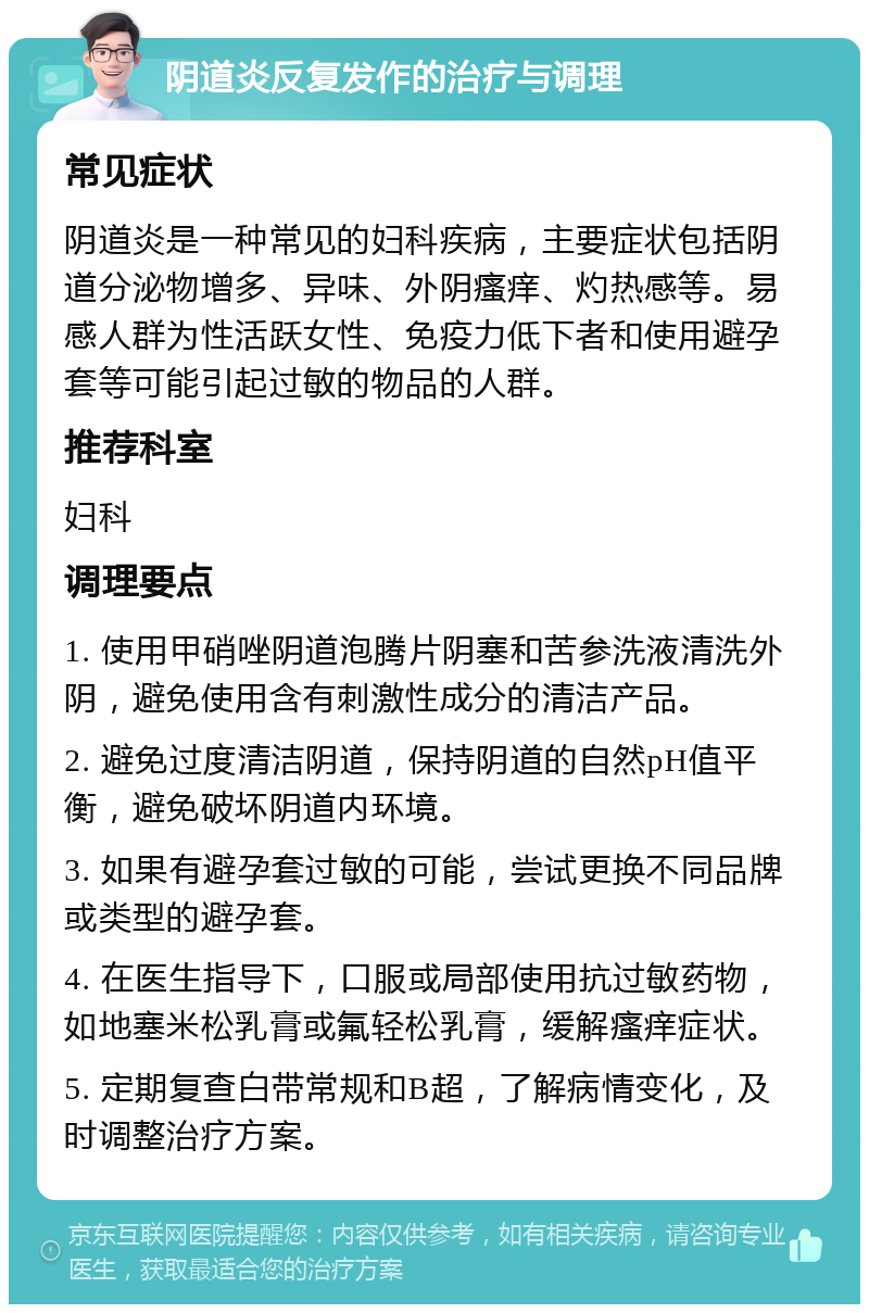 阴道炎反复发作的治疗与调理 常见症状 阴道炎是一种常见的妇科疾病，主要症状包括阴道分泌物增多、异味、外阴瘙痒、灼热感等。易感人群为性活跃女性、免疫力低下者和使用避孕套等可能引起过敏的物品的人群。 推荐科室 妇科 调理要点 1. 使用甲硝唑阴道泡腾片阴塞和苦参洗液清洗外阴，避免使用含有刺激性成分的清洁产品。 2. 避免过度清洁阴道，保持阴道的自然pH值平衡，避免破坏阴道内环境。 3. 如果有避孕套过敏的可能，尝试更换不同品牌或类型的避孕套。 4. 在医生指导下，口服或局部使用抗过敏药物，如地塞米松乳膏或氟轻松乳膏，缓解瘙痒症状。 5. 定期复查白带常规和B超，了解病情变化，及时调整治疗方案。