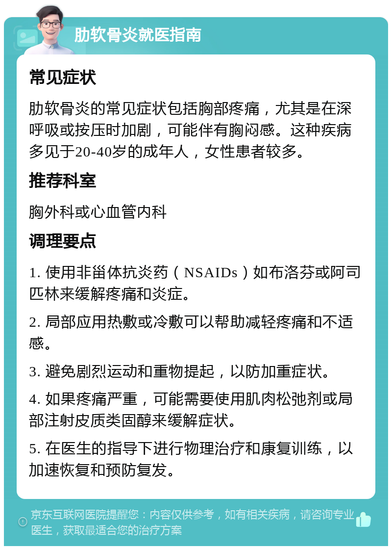 肋软骨炎就医指南 常见症状 肋软骨炎的常见症状包括胸部疼痛，尤其是在深呼吸或按压时加剧，可能伴有胸闷感。这种疾病多见于20-40岁的成年人，女性患者较多。 推荐科室 胸外科或心血管内科 调理要点 1. 使用非甾体抗炎药（NSAIDs）如布洛芬或阿司匹林来缓解疼痛和炎症。 2. 局部应用热敷或冷敷可以帮助减轻疼痛和不适感。 3. 避免剧烈运动和重物提起，以防加重症状。 4. 如果疼痛严重，可能需要使用肌肉松弛剂或局部注射皮质类固醇来缓解症状。 5. 在医生的指导下进行物理治疗和康复训练，以加速恢复和预防复发。