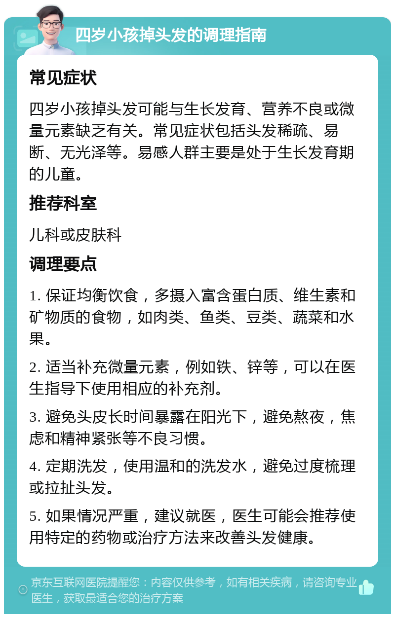 四岁小孩掉头发的调理指南 常见症状 四岁小孩掉头发可能与生长发育、营养不良或微量元素缺乏有关。常见症状包括头发稀疏、易断、无光泽等。易感人群主要是处于生长发育期的儿童。 推荐科室 儿科或皮肤科 调理要点 1. 保证均衡饮食，多摄入富含蛋白质、维生素和矿物质的食物，如肉类、鱼类、豆类、蔬菜和水果。 2. 适当补充微量元素，例如铁、锌等，可以在医生指导下使用相应的补充剂。 3. 避免头皮长时间暴露在阳光下，避免熬夜，焦虑和精神紧张等不良习惯。 4. 定期洗发，使用温和的洗发水，避免过度梳理或拉扯头发。 5. 如果情况严重，建议就医，医生可能会推荐使用特定的药物或治疗方法来改善头发健康。