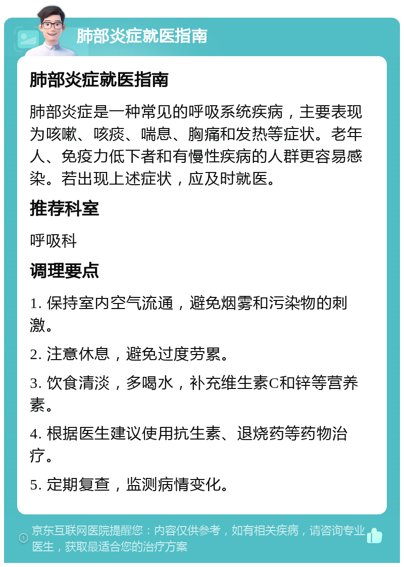 肺部炎症就医指南 肺部炎症就医指南 肺部炎症是一种常见的呼吸系统疾病，主要表现为咳嗽、咳痰、喘息、胸痛和发热等症状。老年人、免疫力低下者和有慢性疾病的人群更容易感染。若出现上述症状，应及时就医。 推荐科室 呼吸科 调理要点 1. 保持室内空气流通，避免烟雾和污染物的刺激。 2. 注意休息，避免过度劳累。 3. 饮食清淡，多喝水，补充维生素C和锌等营养素。 4. 根据医生建议使用抗生素、退烧药等药物治疗。 5. 定期复查，监测病情变化。