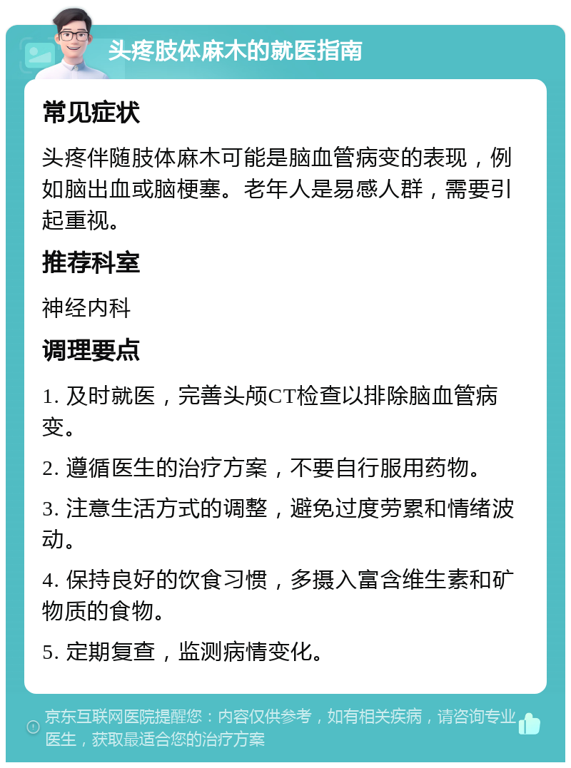 头疼肢体麻木的就医指南 常见症状 头疼伴随肢体麻木可能是脑血管病变的表现，例如脑出血或脑梗塞。老年人是易感人群，需要引起重视。 推荐科室 神经内科 调理要点 1. 及时就医，完善头颅CT检查以排除脑血管病变。 2. 遵循医生的治疗方案，不要自行服用药物。 3. 注意生活方式的调整，避免过度劳累和情绪波动。 4. 保持良好的饮食习惯，多摄入富含维生素和矿物质的食物。 5. 定期复查，监测病情变化。