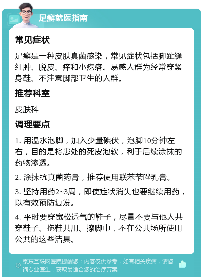 足癣就医指南 常见症状 足癣是一种皮肤真菌感染，常见症状包括脚趾缝红肿、脱皮、痒和小疙瘩。易感人群为经常穿紧身鞋、不注意脚部卫生的人群。 推荐科室 皮肤科 调理要点 1. 用温水泡脚，加入少量碘伏，泡脚10分钟左右，目的是将患处的死皮泡软，利于后续涂抹的药物渗透。 2. 涂抹抗真菌药膏，推荐使用联苯苄唑乳膏。 3. 坚持用药2~3周，即使症状消失也要继续用药，以有效预防复发。 4. 平时要穿宽松透气的鞋子，尽量不要与他人共穿鞋子、拖鞋共用、擦脚巾，不在公共场所使用公共的这些洁具。