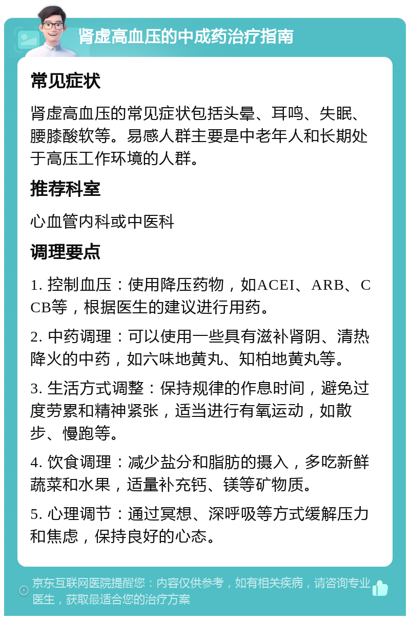 肾虚高血压的中成药治疗指南 常见症状 肾虚高血压的常见症状包括头晕、耳鸣、失眠、腰膝酸软等。易感人群主要是中老年人和长期处于高压工作环境的人群。 推荐科室 心血管内科或中医科 调理要点 1. 控制血压：使用降压药物，如ACEI、ARB、CCB等，根据医生的建议进行用药。 2. 中药调理：可以使用一些具有滋补肾阴、清热降火的中药，如六味地黄丸、知柏地黄丸等。 3. 生活方式调整：保持规律的作息时间，避免过度劳累和精神紧张，适当进行有氧运动，如散步、慢跑等。 4. 饮食调理：减少盐分和脂肪的摄入，多吃新鲜蔬菜和水果，适量补充钙、镁等矿物质。 5. 心理调节：通过冥想、深呼吸等方式缓解压力和焦虑，保持良好的心态。