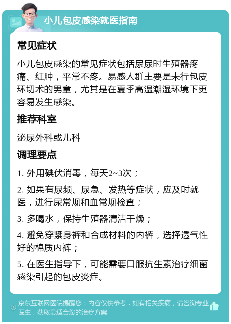 小儿包皮感染就医指南 常见症状 小儿包皮感染的常见症状包括尿尿时生殖器疼痛、红肿，平常不疼。易感人群主要是未行包皮环切术的男童，尤其是在夏季高温潮湿环境下更容易发生感染。 推荐科室 泌尿外科或儿科 调理要点 1. 外用碘伏消毒，每天2~3次； 2. 如果有尿频、尿急、发热等症状，应及时就医，进行尿常规和血常规检查； 3. 多喝水，保持生殖器清洁干燥； 4. 避免穿紧身裤和合成材料的内裤，选择透气性好的棉质内裤； 5. 在医生指导下，可能需要口服抗生素治疗细菌感染引起的包皮炎症。