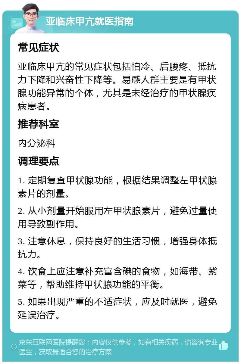 亚临床甲亢就医指南 常见症状 亚临床甲亢的常见症状包括怕冷、后腰疼、抵抗力下降和兴奋性下降等。易感人群主要是有甲状腺功能异常的个体，尤其是未经治疗的甲状腺疾病患者。 推荐科室 内分泌科 调理要点 1. 定期复查甲状腺功能，根据结果调整左甲状腺素片的剂量。 2. 从小剂量开始服用左甲状腺素片，避免过量使用导致副作用。 3. 注意休息，保持良好的生活习惯，增强身体抵抗力。 4. 饮食上应注意补充富含碘的食物，如海带、紫菜等，帮助维持甲状腺功能的平衡。 5. 如果出现严重的不适症状，应及时就医，避免延误治疗。