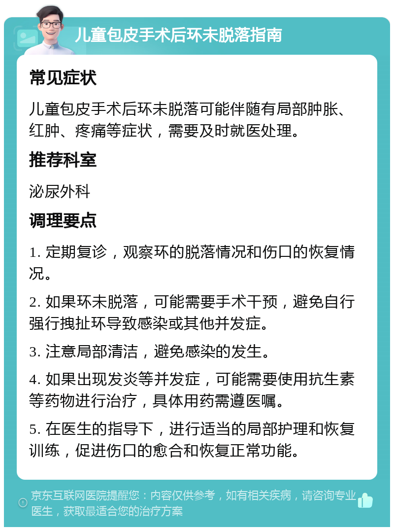 儿童包皮手术后环未脱落指南 常见症状 儿童包皮手术后环未脱落可能伴随有局部肿胀、红肿、疼痛等症状，需要及时就医处理。 推荐科室 泌尿外科 调理要点 1. 定期复诊，观察环的脱落情况和伤口的恢复情况。 2. 如果环未脱落，可能需要手术干预，避免自行强行拽扯环导致感染或其他并发症。 3. 注意局部清洁，避免感染的发生。 4. 如果出现发炎等并发症，可能需要使用抗生素等药物进行治疗，具体用药需遵医嘱。 5. 在医生的指导下，进行适当的局部护理和恢复训练，促进伤口的愈合和恢复正常功能。