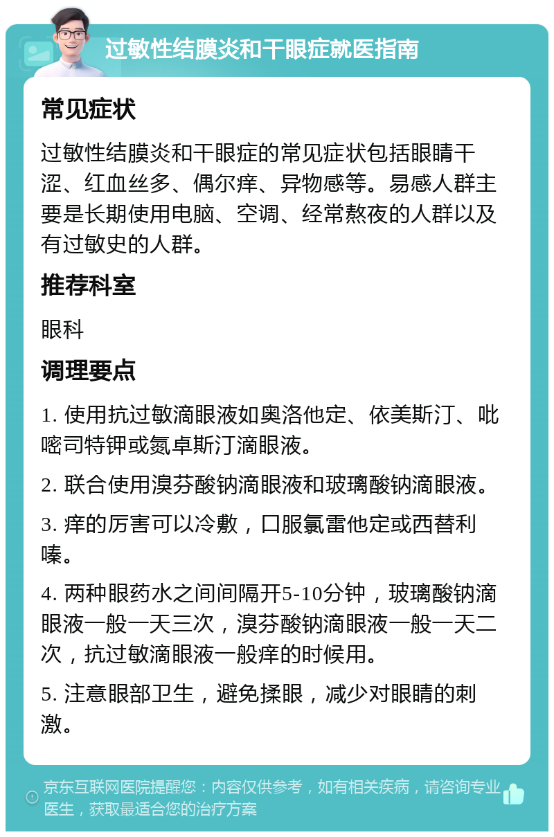 过敏性结膜炎和干眼症就医指南 常见症状 过敏性结膜炎和干眼症的常见症状包括眼睛干涩、红血丝多、偶尔痒、异物感等。易感人群主要是长期使用电脑、空调、经常熬夜的人群以及有过敏史的人群。 推荐科室 眼科 调理要点 1. 使用抗过敏滴眼液如奥洛他定、依美斯汀、吡嘧司特钾或氮卓斯汀滴眼液。 2. 联合使用溴芬酸钠滴眼液和玻璃酸钠滴眼液。 3. 痒的厉害可以冷敷，口服氯雷他定或西替利嗪。 4. 两种眼药水之间间隔开5-10分钟，玻璃酸钠滴眼液一般一天三次，溴芬酸钠滴眼液一般一天二次，抗过敏滴眼液一般痒的时候用。 5. 注意眼部卫生，避免揉眼，减少对眼睛的刺激。