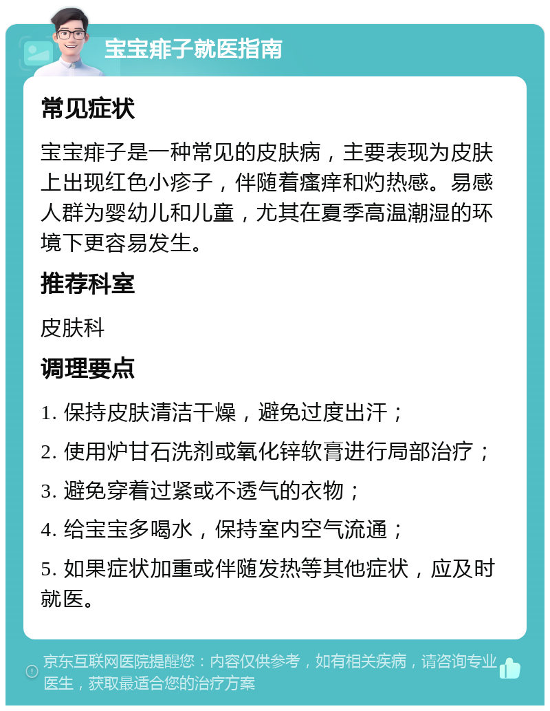 宝宝痱子就医指南 常见症状 宝宝痱子是一种常见的皮肤病，主要表现为皮肤上出现红色小疹子，伴随着瘙痒和灼热感。易感人群为婴幼儿和儿童，尤其在夏季高温潮湿的环境下更容易发生。 推荐科室 皮肤科 调理要点 1. 保持皮肤清洁干燥，避免过度出汗； 2. 使用炉甘石洗剂或氧化锌软膏进行局部治疗； 3. 避免穿着过紧或不透气的衣物； 4. 给宝宝多喝水，保持室内空气流通； 5. 如果症状加重或伴随发热等其他症状，应及时就医。