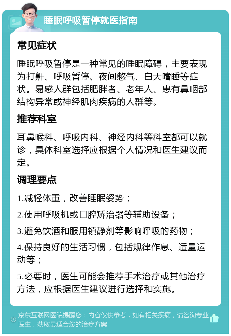 睡眠呼吸暂停就医指南 常见症状 睡眠呼吸暂停是一种常见的睡眠障碍，主要表现为打鼾、呼吸暂停、夜间憋气、白天嗜睡等症状。易感人群包括肥胖者、老年人、患有鼻咽部结构异常或神经肌肉疾病的人群等。 推荐科室 耳鼻喉科、呼吸内科、神经内科等科室都可以就诊，具体科室选择应根据个人情况和医生建议而定。 调理要点 1.减轻体重，改善睡眠姿势； 2.使用呼吸机或口腔矫治器等辅助设备； 3.避免饮酒和服用镇静剂等影响呼吸的药物； 4.保持良好的生活习惯，包括规律作息、适量运动等； 5.必要时，医生可能会推荐手术治疗或其他治疗方法，应根据医生建议进行选择和实施。