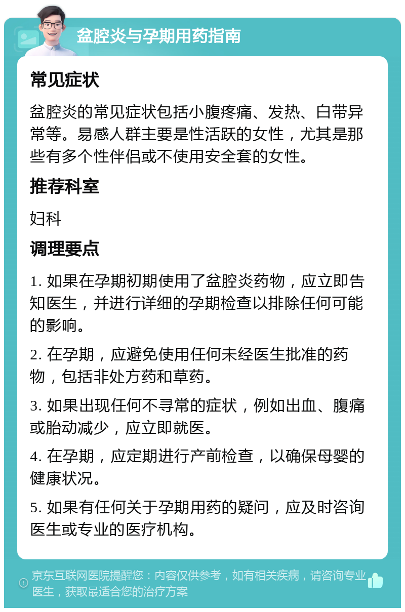 盆腔炎与孕期用药指南 常见症状 盆腔炎的常见症状包括小腹疼痛、发热、白带异常等。易感人群主要是性活跃的女性，尤其是那些有多个性伴侣或不使用安全套的女性。 推荐科室 妇科 调理要点 1. 如果在孕期初期使用了盆腔炎药物，应立即告知医生，并进行详细的孕期检查以排除任何可能的影响。 2. 在孕期，应避免使用任何未经医生批准的药物，包括非处方药和草药。 3. 如果出现任何不寻常的症状，例如出血、腹痛或胎动减少，应立即就医。 4. 在孕期，应定期进行产前检查，以确保母婴的健康状况。 5. 如果有任何关于孕期用药的疑问，应及时咨询医生或专业的医疗机构。