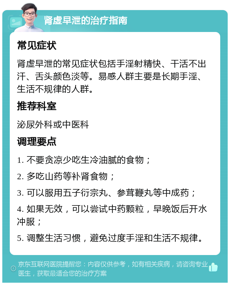 肾虚早泄的治疗指南 常见症状 肾虚早泄的常见症状包括手淫射精快、干活不出汗、舌头颜色淡等。易感人群主要是长期手淫、生活不规律的人群。 推荐科室 泌尿外科或中医科 调理要点 1. 不要贪凉少吃生冷油腻的食物； 2. 多吃山药等补肾食物； 3. 可以服用五子衍宗丸、参茸鞭丸等中成药； 4. 如果无效，可以尝试中药颗粒，早晚饭后开水冲服； 5. 调整生活习惯，避免过度手淫和生活不规律。