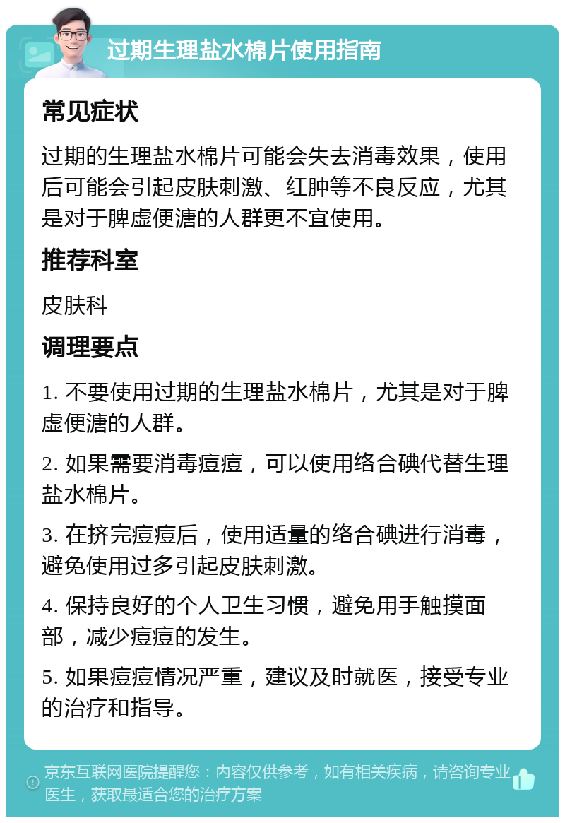 过期生理盐水棉片使用指南 常见症状 过期的生理盐水棉片可能会失去消毒效果，使用后可能会引起皮肤刺激、红肿等不良反应，尤其是对于脾虚便溏的人群更不宜使用。 推荐科室 皮肤科 调理要点 1. 不要使用过期的生理盐水棉片，尤其是对于脾虚便溏的人群。 2. 如果需要消毒痘痘，可以使用络合碘代替生理盐水棉片。 3. 在挤完痘痘后，使用适量的络合碘进行消毒，避免使用过多引起皮肤刺激。 4. 保持良好的个人卫生习惯，避免用手触摸面部，减少痘痘的发生。 5. 如果痘痘情况严重，建议及时就医，接受专业的治疗和指导。