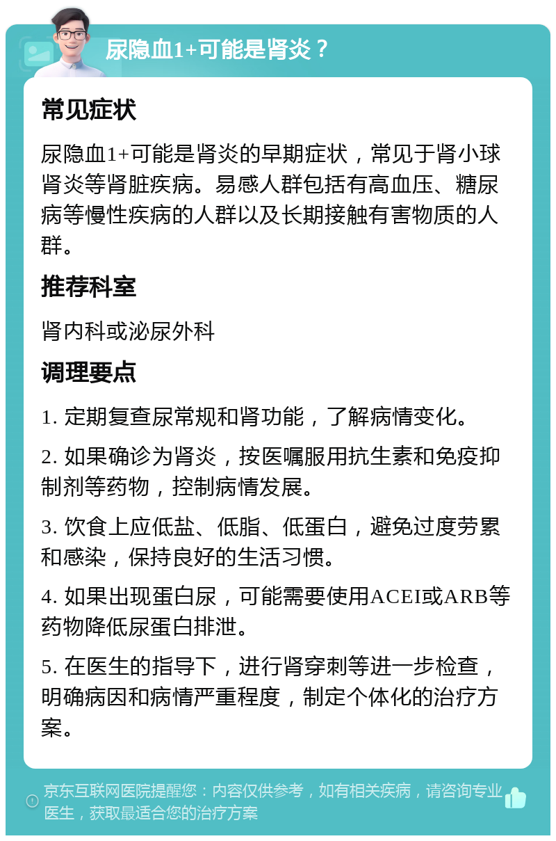 尿隐血1+可能是肾炎？ 常见症状 尿隐血1+可能是肾炎的早期症状，常见于肾小球肾炎等肾脏疾病。易感人群包括有高血压、糖尿病等慢性疾病的人群以及长期接触有害物质的人群。 推荐科室 肾内科或泌尿外科 调理要点 1. 定期复查尿常规和肾功能，了解病情变化。 2. 如果确诊为肾炎，按医嘱服用抗生素和免疫抑制剂等药物，控制病情发展。 3. 饮食上应低盐、低脂、低蛋白，避免过度劳累和感染，保持良好的生活习惯。 4. 如果出现蛋白尿，可能需要使用ACEI或ARB等药物降低尿蛋白排泄。 5. 在医生的指导下，进行肾穿刺等进一步检查，明确病因和病情严重程度，制定个体化的治疗方案。