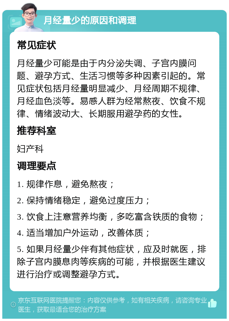 月经量少的原因和调理 常见症状 月经量少可能是由于内分泌失调、子宫内膜问题、避孕方式、生活习惯等多种因素引起的。常见症状包括月经量明显减少、月经周期不规律、月经血色淡等。易感人群为经常熬夜、饮食不规律、情绪波动大、长期服用避孕药的女性。 推荐科室 妇产科 调理要点 1. 规律作息，避免熬夜； 2. 保持情绪稳定，避免过度压力； 3. 饮食上注意营养均衡，多吃富含铁质的食物； 4. 适当增加户外运动，改善体质； 5. 如果月经量少伴有其他症状，应及时就医，排除子宫内膜息肉等疾病的可能，并根据医生建议进行治疗或调整避孕方式。