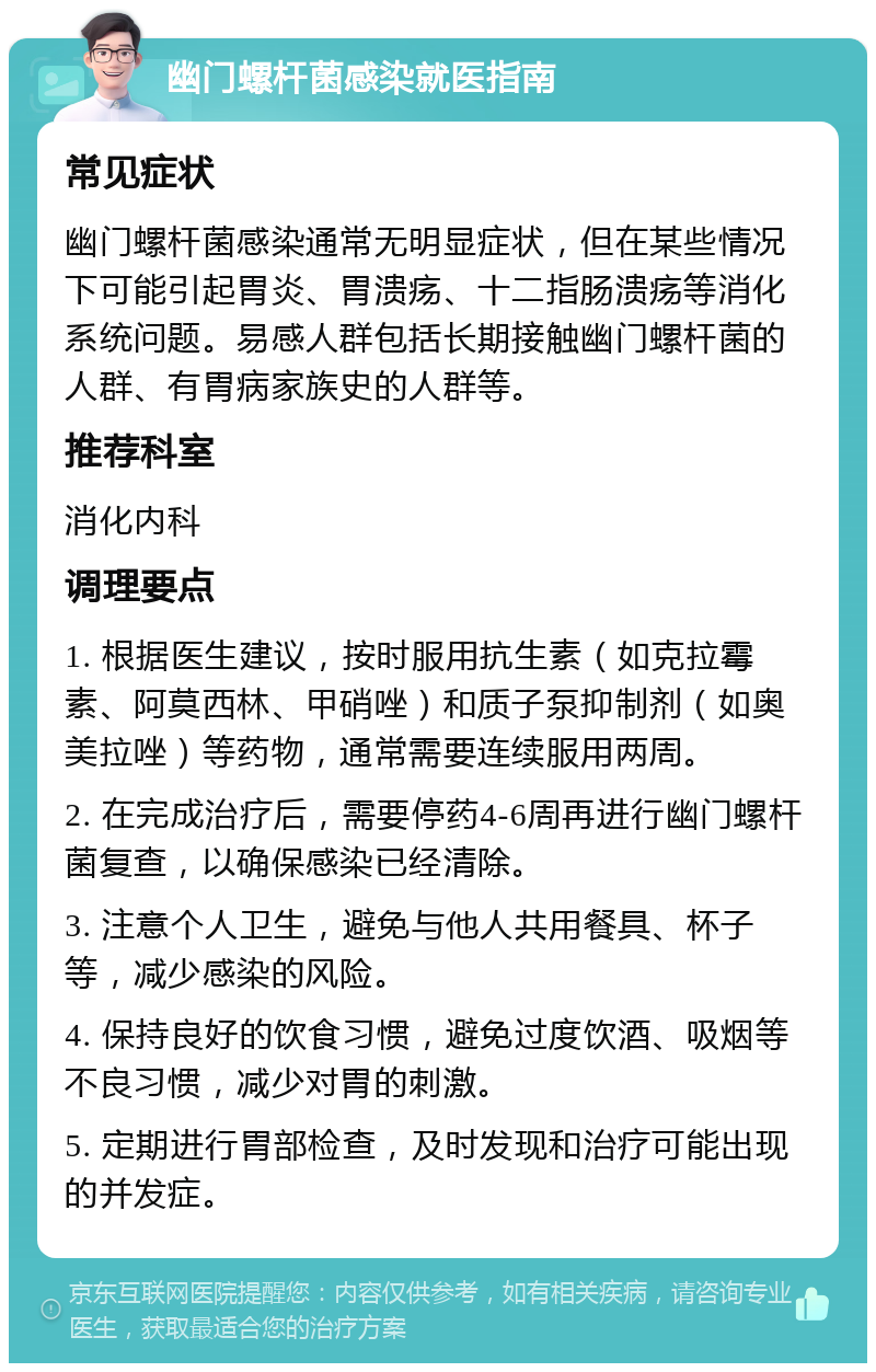 幽门螺杆菌感染就医指南 常见症状 幽门螺杆菌感染通常无明显症状，但在某些情况下可能引起胃炎、胃溃疡、十二指肠溃疡等消化系统问题。易感人群包括长期接触幽门螺杆菌的人群、有胃病家族史的人群等。 推荐科室 消化内科 调理要点 1. 根据医生建议，按时服用抗生素（如克拉霉素、阿莫西林、甲硝唑）和质子泵抑制剂（如奥美拉唑）等药物，通常需要连续服用两周。 2. 在完成治疗后，需要停药4-6周再进行幽门螺杆菌复查，以确保感染已经清除。 3. 注意个人卫生，避免与他人共用餐具、杯子等，减少感染的风险。 4. 保持良好的饮食习惯，避免过度饮酒、吸烟等不良习惯，减少对胃的刺激。 5. 定期进行胃部检查，及时发现和治疗可能出现的并发症。